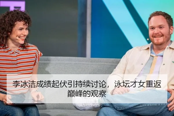 李冰洁成绩起伏引持续讨论，泳坛才女重返巅峰的观察